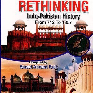 Rethinking Indo-Pakistan History From 712 to 1857 By Saeed Ahmed Butt Ahad
